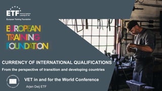 CURRENCY OF INTERNATIONAL QUALIFICATIONS
From the perspective of transition and developing countries
Arjen Deij ETF
VET in and for the World Conference
 