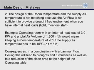 Main Design Mistakes 2. The design of the Room temperature and the Supply Air temperature is not matching because the Air Flow is not sufficient to provide a drought free enviroment when you have internal heat loads (light, monitors,staff) Example: Operating room with an Internal heat load of 3,0 KW and a total Air Volume of 1.800 m³/h would mean keeping a room temperature of 20°C the supply air temperature has to be 15°C (∆ t = 5 K) Consequences: In a combination with a Laminar Flow Ceiling this will lead to droughts and turbulences as well as to a reduction of the clean area at the height of the Operating table 