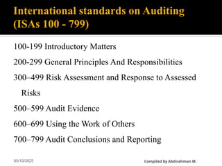 05/10/2025
International standards on Auditing
(ISAs 100 - 799)
100-199 Introductory Matters
200-299 General Principles And Responsibilities
300–499 Risk Assessment and Response to Assessed
Risks
500–599 Audit Evidence
600–699 Using the Work of Others
700–799 Audit Conclusions and Reporting
CompiIed by Abdirahman M.
 