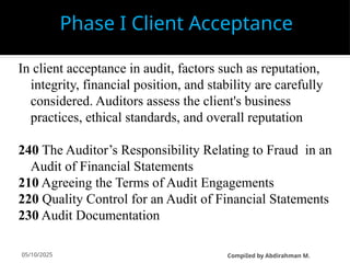 05/10/2025
In client acceptance in audit, factors such as reputation,
integrity, financial position, and stability are carefully
considered. Auditors assess the client's business
practices, ethical standards, and overall reputation
240 The Auditor’s Responsibility Relating to Fraud in an
Audit of Financial Statements
210 Agreeing the Terms of Audit Engagements
220 Quality Control for an Audit of Financial Statements
230 Audit Documentation
Phase I Client Acceptance
CompiIed by Abdirahman M.
 