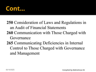 05/10/2025
Cont…
250 Consideration of Laws and Regulations in
an Audit of Financial Statements
260 Communication with Those Charged with
Governance
265 Communicating Deficiencies in Internal
Control to Those Charged with Governance
and Management
CompiIed by Abdirahman M.
 