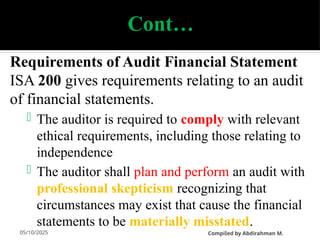 05/10/2025
Cont…
Requirements of Audit Financial Statement
ISA 200 gives requirements relating to an audit
of financial statements.
 The auditor is required to comply with relevant
ethical requirements, including those relating to
independence
 The auditor shall plan and perform an audit with
professional skepticism recognizing that
circumstances may exist that cause the financial
statements to be materially misstated.
CompiIed by Abdirahman M.
 