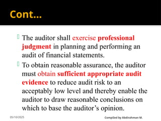 05/10/2025
Cont…
 The auditor shall exercise professional
judgment in planning and performing an
audit of financial statements.
 To obtain reasonable assurance, the auditor
must obtain sufficient appropriate audit
evidence to reduce audit risk to an
acceptably low level and thereby enable the
auditor to draw reasonable conclusions on
which to base the auditor’s opinion.
CompiIed by Abdirahman M.
 