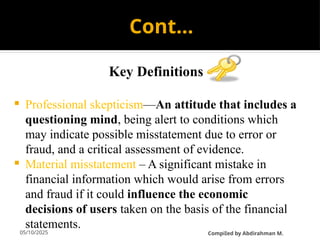 05/10/2025
Cont…
Key Definitions
 Professional skepticism—An attitude that includes a
questioning mind, being alert to conditions which
may indicate possible misstatement due to error or
fraud, and a critical assessment of evidence.
 Material misstatement – A significant mistake in
financial information which would arise from errors
and fraud if it could influence the economic
decisions of users taken on the basis of the financial
statements.
CompiIed by Abdirahman M.
 