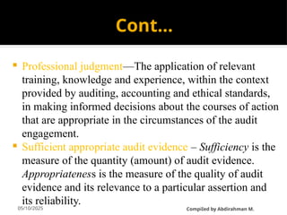05/10/2025
Cont…
 Professional judgment—The application of relevant
training, knowledge and experience, within the context
provided by auditing, accounting and ethical standards,
in making informed decisions about the courses of action
that are appropriate in the circumstances of the audit
engagement.
 Sufficient appropriate audit evidence – Sufficiency is the
measure of the quantity (amount) of audit evidence.
Appropriateness is the measure of the quality of audit
evidence and its relevance to a particular assertion and
its reliability.
CompiIed by Abdirahman M.
 