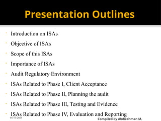 Presentation Outlines
- Introduction on ISAs
- Objective of ISAs
- Scope of this ISAs
- Importance of ISAs
- Audit Regulatory Environment
- ISAs Related to Phase I, Client Acceptance
- ISAs Related to Phase II, Planning the audit
- ISAs Related to Phase III, Testing and Evidence
- ISAs Related to Phase IV, Evaluation and Reporting
05/10/2025
CompiIed by Abdirahman M.
 