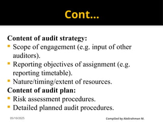 05/10/2025
Cont…
Content of audit strategy:
 Scope of engagement (e.g. input of other
auditors).
 Reporting objectives of assignment (e.g.
reporting timetable).
 Nature/timing/extent of resources.
Content of audit plan:
 Risk assessment procedures.
 Detailed planned audit procedures.
CompiIed by Abdirahman M.
 