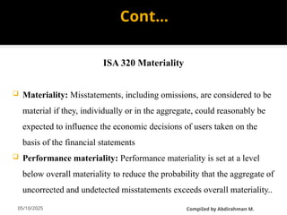 05/10/2025
Cont…
ISA 320 Materiality
 Materiality: Misstatements, including omissions, are considered to be
material if they, individually or in the aggregate, could reasonably be
expected to influence the economic decisions of users taken on the
basis of the financial statements
 Performance materiality: Performance materiality is set at a level
below overall materiality to reduce the probability that the aggregate of
uncorrected and undetected misstatements exceeds overall materiality..
CompiIed by Abdirahman M.
 
