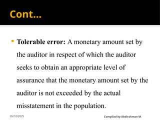 05/10/2025
Cont…
 Tolerable error: A monetary amount set by
the auditor in respect of which the auditor
seeks to obtain an appropriate level of
assurance that the monetary amount set by the
auditor is not exceeded by the actual
misstatement in the population.
CompiIed by Abdirahman M.
 