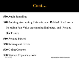 05/10/2025
Cont…
530 Audit Sampling
540 Auditing Accounting Estimates and Related Disclosures
Including Fair Value Accounting Estimates, and Related
Disclosures
550 Related Parties
560 Subsequent Events
570 Going Concern
580 Written Representations
CompiIed by Abdirahman M.
 