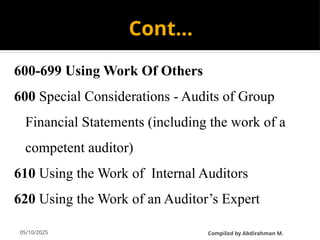 05/10/2025
Cont…
600-699 Using Work Of Others
600 Special Considerations - Audits of Group
Financial Statements (including the work of a
competent auditor)
610 Using the Work of Internal Auditors
620 Using the Work of an Auditor’s Expert
CompiIed by Abdirahman M.
 
