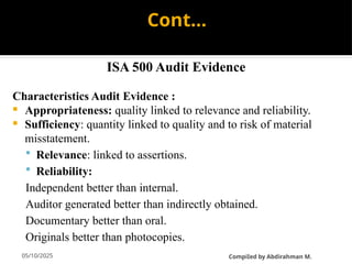 05/10/2025
Cont…
ISA 500 Audit Evidence
Characteristics Audit Evidence :
 Appropriateness: quality linked to relevance and reliability.
 Sufficiency: quantity linked to quality and to risk of material
misstatement.
 Relevance: linked to assertions.
 Reliability:
Independent better than internal.
Auditor generated better than indirectly obtained.
Documentary better than oral.
Originals better than photocopies.
CompiIed by Abdirahman M.
 