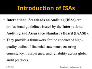 05/10/2025
Introduction of ISAs
 International Standards on Auditing (ISAs) are
professional guidelines issued by the International
Auditing and Assurance Standards Board (IAASB).
 They provide a framework for the conduct of high-
quality audits of financial statements, ensuring
consistency, transparency, and reliability across global
audit practices.
CompiIed by Abdirahman M.
 