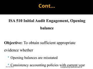 05/10/2025
Cont…
ISA 510 Initial Audit Engagement, Opening
balance
Objective: To obtain sufficient appropriate
evidence whether
 Opening balances are misstated
 Consistency accounting policies with current year
CompiIed by Abdirahman M.
 