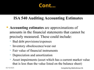 05/10/2025
Cont…
ISA 540 Auditing Accounting Estimates
 Accounting estimates are approximations of
amounts in the financial statements that cannot be
precisely measured. These could include:
• Bad debt provisions/expenses
• Inventory obsolescence/wear out
• Fair value of financial instruments
• Depreciation and amortization
• Asset impairments (asset which has a current market value
that is less than the value listed on the balance sheet)
CompiIed by Abdirahman M.
 