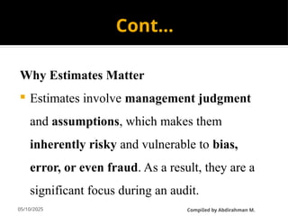 05/10/2025
Cont…
Why Estimates Matter
 Estimates involve management judgment
and assumptions, which makes them
inherently risky and vulnerable to bias,
error, or even fraud. As a result, they are a
significant focus during an audit.
CompiIed by Abdirahman M.
 