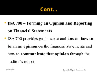 05/10/2025
Cont…
 ISA 700 – Forming an Opinion and Reporting
on Financial Statements
 ISA 700 provides guidance to auditors on how to
form an opinion on the financial statements and
how to communicate that opinion through the
auditor’s report.
CompiIed by Abdirahman M.
 