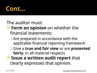 05/10/2025
Cont…
The auditor must:
 Form an opinion on whether the
financial statements:
1.Are prepared in accordance with the
applicable financial reporting framework
2.Give a true and fair view or are presented
fairly, in all material respects
 Issue a written audit report that
clearly expresses that opinion.
CompiIed by Abdirahman M.
 