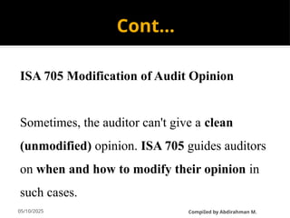 05/10/2025
Cont…
ISA 705 Modification of Audit Opinion
Sometimes, the auditor can't give a clean
(unmodified) opinion. ISA 705 guides auditors
on when and how to modify their opinion in
such cases.
CompiIed by Abdirahman M.
 