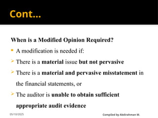 05/10/2025
Cont…
When is a Modified Opinion Required?
 A modification is needed if:
 There is a material issue but not pervasive
 There is a material and pervasive misstatement in
the financial statements, or
 The auditor is unable to obtain sufficient
appropriate audit evidence
CompiIed by Abdirahman M.
 