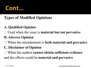 05/10/2025
Cont…
Types of Modified Opinions
A. Qualified Opinion
🔹 Used when the issue is material but not pervasive
B. Adverse Opinion
🔹 When the misstatement is both material and pervasive
C. Disclaimer of Opinion
🔹 When the auditor cannot obtain sufficient evidence
and the effects could be material and pervasive
CompiIed by Abdirahman M.
 