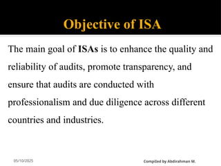 05/10/2025
Objective of ISA
The main goal of ISAs is to enhance the quality and
reliability of audits, promote transparency, and
ensure that audits are conducted with
professionalism and due diligence across different
countries and industries.
CompiIed by Abdirahman M.
 