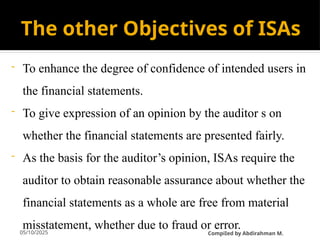 05/10/2025
The other Objectives of ISAs
- To enhance the degree of confidence of intended users in
the financial statements.
- To give expression of an opinion by the auditor s on
whether the financial statements are presented fairly.
- As the basis for the auditor’s opinion, ISAs require the
auditor to obtain reasonable assurance about whether the
financial statements as a whole are free from material
misstatement, whether due to fraud or error.
CompiIed by Abdirahman M.
 