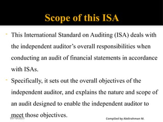 05/10/2025
Scope of this ISA
- This International Standard on Auditing (ISA) deals with
the independent auditor’s overall responsibilities when
conducting an audit of financial statements in accordance
with ISAs.
- Specifically, it sets out the overall objectives of the
independent auditor, and explains the nature and scope of
an audit designed to enable the independent auditor to
meet those objectives. CompiIed by Abdirahman M.
 