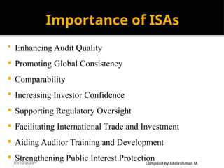 05/10/2025
Importance of ISAs
 Enhancing Audit Quality
 Promoting Global Consistency
 Comparability
 Increasing Investor Confidence
 Supporting Regulatory Oversight
 Facilitating International Trade and Investment
 Aiding Auditor Training and Development
 Strengthening Public Interest Protection
CompiIed by Abdirahman M.
 