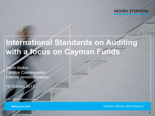 International Standards on Auditing
with a focus on Cayman Funds
David Walker
Candice Czeremuszkin
Etienne Jensen-Fontaine
16 October 2017
© 2017 Moore Stephens Cayman
Helping you grow PRECISE. PROVEN. PERFORMANCE.
1
 