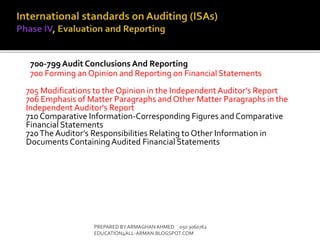 700-799Audit Conclusions And Reporting
700 Forming anOpinion and Reporting on Financial Statements
705 Modifications to the Opinion in the Independent Auditor’s Report
706 Emphasis of Matter Paragraphs and Other Matter Paragraphs in the
Independent Auditor's Report
710 Comparative Information-Corresponding Figures and Comparative
Financial Statements
720The Auditor’s Responsibilities Relating to Other Information in
Documents ContainingAudited Financial Statements
PREPARED BY ARMAGHANAHMED 050 3060762
EDUCATION4ALL-ARMAN.BLOGSPOT.COM
 