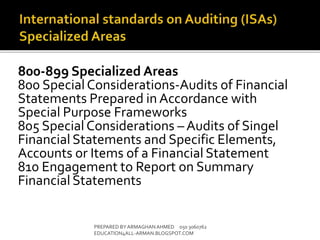800-899 Specialized Areas
800 SpecialConsiderations-Audits of Financial
Statements Prepared in Accordance with
Special Purpose Frameworks
805 SpecialConsiderations – Audits of Singel
Financial Statements and Specific Elements,
Accounts or Items of a Financial Statement
810 Engagement to Report on Summary
Financial Statements
PREPARED BY ARMAGHANAHMED 050 3060762
EDUCATION4ALL-ARMAN.BLOGSPOT.COM
 