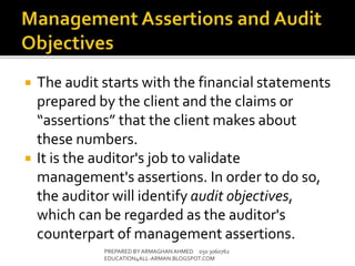  The audit starts with the financial statements
prepared by the client and the claims or
“assertions” that the client makes about
these numbers.
 It is the auditor's job to validate
management's assertions. In order to do so,
the auditor will identify audit objectives,
which can be regarded as the auditor's
counterpart of management assertions.
PREPARED BY ARMAGHANAHMED 050 3060762
EDUCATION4ALL-ARMAN.BLOGSPOT.COM
 
