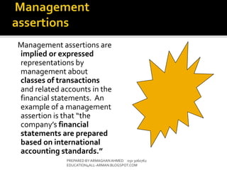 Management assertions are
implied or expressed
representations by
management about
classes of transactions
and related accounts in the
financial statements. An
example of a management
assertion is that “the
company’s financial
statements are prepared
based on international
accounting standards.”
PREPARED BY ARMAGHANAHMED 050 3060762
EDUCATION4ALL-ARMAN.BLOGSPOT.COM
 