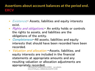  Existence:- Assets, liabilities and equity interests
exist.
 Rights and obligations:- An entity holds or controls
the rights to assets, and liabilities are the
obligations of the entity.
 Completeness—All assets, liabilities and equity
interests that should have been recorded have been
recorded.
 Valuation and allocation —Assets, liabilities, and
equity interests are included in the financial
statements at appropriate amounts and any
resulting valuation or allocation adjustments are
appropriately recorded.PREPARED BY ARMAGHANAHMED 050 3060762
EDUCATION4ALL-ARMAN.BLOGSPOT.COM
 