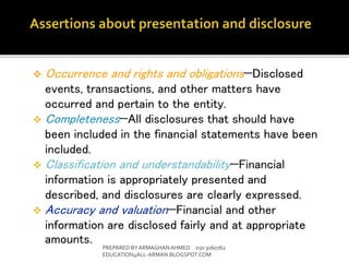  Occurrence and rights and obligations—Disclosed
events, transactions, and other matters have
occurred and pertain to the entity.
 Completeness—All disclosures that should have
been included in the financial statements have been
included.
 Classification and understandability—Financial
information is appropriately presented and
described, and disclosures are clearly expressed.
 Accuracy and valuation—Financial and other
information are disclosed fairly and at appropriate
amounts. PREPARED BY ARMAGHANAHMED 050 3060762
EDUCATION4ALL-ARMAN.BLOGSPOT.COM
 