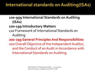 100-999 International Standards on Auditing
(ISAs)
100-199 Introductory Matters
120 Framework of International Standards on
Auditing
200-299 General Principles And Responsibilities
200 Overall Objective of the Independent Auditor,
and the Conduct of an Audit in Accordance with
International Standards on Auditing
PREPARED BY ARMAGHANAHMED 050 3060762
EDUCATION4ALL-ARMAN.BLOGSPOT.COM
 