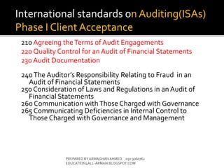 210 Agreeing theTerms of Audit Engagements
220 Quality Control for an Audit of Financial Statements
230 Audit Documentation
240The Auditor’s Responsibility Relating to Fraud in an
Audit of Financial Statements
250 Consideration of Laws and Regulations in anAudit of
Financial Statements
260 Communication withThose Charged with Governance
265 Communicating Deficiencies in Internal Control to
Those Charged with Governance and Management
PREPARED BY ARMAGHANAHMED 050 3060762
EDUCATION4ALL-ARMAN.BLOGSPOT.COM
International standards on Auditing(ISAs)
Phase I Client Acceptance
 