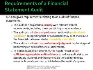 ISA 200 gives requirements relating to an audit of financial
statements.
 The auditor is required to comply with relevant ethical
requirements, including those pertaining to independence
 The auditor shall plan and perform an audit with professional
skepticism recognizing that circumstances may exist that cause
the financial statements to be materially misstated.
 The auditor shall exercise professional judgment in planning and
performing an audit of financial statements.
 To obtain reasonable assurance, the auditor must obtain
sufficient appropriate audit evidence to reduce audit risk to an
acceptably low level and thereby enable the auditor to draw
reasonable conclusions on which to base the auditor’s opinion.
PREPARED BY ARMAGHANAHMED 050 3060762
EDUCATION4ALL-ARMAN.BLOGSPOT.COM
 