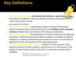  Professional skepticism—An attitude that includes a questioning mind,
being alert to conditions which may indicate possible misstatement due to
error or fraud, and a critical
assessment of evidence.
 Material misstatement – A significant mistake in financial information
which would arise from errors and fraud if it could influence the economic
decisions of users taken on the basis of the financial statements.
 Professional judgment—The application of relevant training, knowledge and
experience, within the context provided by auditing, accounting and ethical
standards, in making informed decisions about the courses of action that are
appropriate in the circumstances of the audit engagement.
 Sufficient appropriate audit evidence – Sufficiency is the measure of the
quantity (amount) of audit evidence. Appropriateness is the measure of the
quality of audit evidence and its relevance to a particular assertion and its
reliability.
PREPARED BY ARMAGHANAHMED 050 3060762
EDUCATION4ALL-ARMAN.BLOGSPOT.COM
 