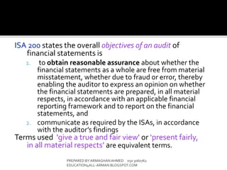 ISA 200 states the overall objectives of an audit of
financial statements is
1. to obtain reasonable assurance about whether the
financial statements as a whole are free from material
misstatement, whether due to fraud or error, thereby
enabling the auditor to express an opinion on whether
the financial statements are prepared, in all material
respects, in accordance with an applicable financial
reporting framework and to report on the financial
statements, and
2. communicate as required by the ISAs, in accordance
with the auditor’s findings
Terms used 'give a true and fair view' or ‘present fairly,
in all material respects’ are equivalent terms.
PREPARED BY ARMAGHANAHMED 050 3060762
EDUCATION4ALL-ARMAN.BLOGSPOT.COM
 