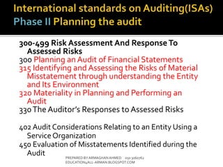 300-499 Risk Assessment And Response To
Assessed Risks
300 Planning an Audit of Financial Statements
315 Identifying and Assessing the Risks of Material
Misstatement through understanding the Entity
and Its Environment
320 Materiality in Planning and Performing an
Audit
330The Auditor’s Responses to Assessed Risks
402 Audit Considerations Relating to an Entity Using a
Service Organization
450 Evaluation of Misstatements Identified during the
Audit PREPARED BY ARMAGHANAHMED 050 3060762
EDUCATION4ALL-ARMAN.BLOGSPOT.COM
 
