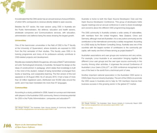 Report on the International Status
of Open Source Software100.
It is estimated that the OSS sector has an annual revenue of around €322m,
of which 50% corresponds to revenue directly related to open sources.
Besides the ICT sector, the main sectors using OSS in Australia are
the Public Administration, the defence, education and health sectors,
wholesale companies and Communications services, with education,
administration and defence being the areas showing the largest growth.
Universities
One of the best-known universities in the field of OSS is the IT faculty
at the University of Queensland, where students are exposed to OSS
from the first semester of their studies. This faculty uses OSS in its
training programme and many of its professors actively contribute to
OSS-related projects and development.
MoodlewascreatedbyMartinDougiamas,whowasaWebCTadministrator
at Curtin Technological University, in Australia. He based his design on the
ideas of constructivism in pedagogy, which states that knowledge is built
in the mind of the student, instead of being transmitted unchanged from
books or teaching, and cooperative learning. The first version of this tool
appeared on 20 August 2002. As of January 2010, it had a base of more
than 32 million registered users, distributed over 45,682 sites around the
world, and it has been translated into more than 81 languages.
Communities
According to a study published in 2008, based on surveys and interviews
with players in theAustralian OSS community, there is immense potential
for OSS in the Public Administration, companies and education262
.
262  Waugh Partners. The Australian Open Source Industry  Community Report 2008
http://census.waughpartners.com.au/census-report-2008-r1.pdf
Australia is home to both the Open Source Developers’ Club and the
Open Source Developers’ Conference. This group of developers holds
regular meetings and an annual conference in order to share knowledge
and concerns about the different OSS programming languages.
The OSS community in Australia contains a wide variety of nationalities,
with members from the United Kingdom, New Zealand, China and
Germany, although most areAustralian. It is a very active community and its
contribution to the international community is widely recognised. According
to a 2002 study by the Boston Consulting Group, Australia was one of the
countries with the largest number of contributors to the community per
capita, with nearly one third of these serving as project leaders263
.
Australian associations and user groups are numerous and very active.
For example, Linux Australia is an association bringing together the
different Linux user groups and the vast open source community in the
country. Among other activities, it organises the annual Conference of
Australian Linux Users (CALU)264
, an OSS conference recognised to be
one of the best in the world from a technical point of view.
Another important national association in the Australian OSS sector is
OSIA(Open Source IndustryAustralia). The aim of the OSIAis to promote
the OSS cause in Australia and to help its 150 members improve their
business success in this growing sector in the global ICT market.
263  Waugh Partners. The Australian Open Source Industry  Community Report 2008
http://census.waughpartners.com.au/census-report-2008-r1.pdf
264  inux.conf.au
 