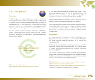 Report on the International Status
of Open Source Software 101.
4.5.2. New Zealand
Public Sector
In 2003, the government approved a document requiring its different
agencies to decide for themselves whether they should use OSS, based
on standard criteria to determine if the software meets the needs of
the department and the price-quality ratio265
. It later carried out various
initiatives to promote OSS in New Zealand, including guides, global
supplier agreements, releasing code under open source licenses, etc.
The State Services Commission (SSC), in collaboration with the New
Zealand Open Source Society (NZOSS), drew up a guide to advise
government departments on evaluating and mitigating the legal risks
associated with OSS use266
.
265  http://www.e.govt.nz/policy/open-source
266  http://www.e.govt.nz/archive/policy/open-source/open-source-legal2/
In 2005, the government signed an agreement with Novell267
, giving
government agencies access to OSS at preferential prices. This
followed the success of the pilot project with SuSe and OpenOffice in
workstations carried out by the District Health Boards (DHB)268
.
Recently, the State Services Commission agreed to release the code for
the New Zealand Government's portal under a GPL license269
.
SomeimplementationshavebeencarriedoutinthePublicAdministration.
For example, several departments use Plone to manage their website
contents, such as Companies Office, a unit of the Ministry of Economic
Development and one of the government websites with the most traffic
in New Zealand.
Private sector
It is difficult to provide an estimate of the extent of OSS adoption in
the private sector, since no surveys have been published in this regard,
and private companies, unlike the public sector, do not publicise their
migrations to OSS.
Sector experts believe that the penetration is greater than we think: “For
each public organism that openly declares their OSS initiatives, there
is probably another private organisation that has subtly and silently
implemented OSS.”270
The country's entrepreneurship, in which almost 60% of companies are
small or newly created businesses, creates an ideal business foundation
for OSS adoption, in terms of both the desire for cost reduction and the
capacity to incorporate innovation in the organisation.
267  http://computerworld.co.nz/news.nsf/news/00A78590A3A229DBCC2570A40021DC61
268  http://softwarelibre.fox.presidencia.gob.mx/?q=node/36
269  http://computerworld.co.nz/news.nsf/tech/E53E8CAE4C30736DCC2574250031EAE7
270  Mark Rais, “The State of Linux: Substantial Growth in New Zealand.”
New Zealand's educational sector
is making a firm commitment to
OSS development.
 