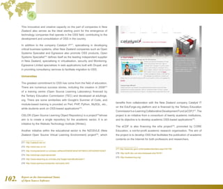 Report on the International Status
of Open Source Software102.
This innovative and creative capacity on the part of companies in New
Zealand also serves as the ideal starting point for the emergence of
technology companies that operate in the OSS field, contributing to the
development and consolidation of OSS in the country.
In addition to the company Catalyst IT271
, specialising in developing
critical business systems, other New Zealand companies such as Open
Systems Specialist and Egressive also promote OSS products. Open
Systems Specialist272
defines itself as the leading independent supplier
in New Zealand, specialising in virtualisation, security and Monitoring.
Egressive Limited specialises in web applications built with Drupal, and
in providing consultancy services to facilitate migration to OSS.
Universities
The greatest commitment to OSS has come from the field of education.
There are numerous success stories, including the creation in 2008273
of a training centre (Open Source Learning Laboratory) financed by
the Tertiary Education Commission (TEC) and developed at eduforge.
org. There are some similarities with Google's Summer of Code, and
module-based training is provided on Perl, PHP, Python, MySQL, etc.,
while students work on OSS-based applications274
.
OSLOR (Open Source Learning Object Repository) is a project275
whose
aim is to create a single repository for the academic sector. It is an
initiative by the Waikato Technology Institute (Wintec).
Another initiative within the educational sector is the NZOSVLE (New
Zealand Open Source Virtual Learning Environment) project276
, which
271  http://catalyst.net.nz/
272  http://www.oss.co.nz/
273  http://computerworld.co.nz/news.nsf/tech/E53E8CAE4C30736DCC2574250031EAE7
274  http://eduforge.org/projects/osll/
275  http://www.elearning.ac.nz/index.php?page=oslorbuttonset=1
276  http://www.opensourcereporter.net/nzedu.html
benefits from collaboration with the New Zealand company Catalyst IT
on the EduForge.org platform and is financed by the Tertiary Education
Commission'se-LearningCollaborativeDevelopmentFund(eCDF)277
.The
project is an initiative from a consortium of twenty academic institutions,
and its objective is to develop academic OSS-based applications278
.
The eCDF is also financing the eXe project279
, promoted by CORE
Education, a not-for-profit academic research organisation. The aim of
the project is to develop OSS that facilitates the publication of academic
contents on the Internet for both professors and researchers.
277 http://www.tec.govt.nz/templates/standard.aspx?id=755
278  http://pcf4.dec.uwi.edu/viewpaper.php?id=81
279  http://exelearning.org/
 