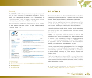 Report on the International Status
of Open Source Software 103.
5.6. AFRICA
The economic situation on the African continent prevents the allocation of
sufficient resources to ICTdevelopment. ICTs are not given priority inAfrican
countries, as they still have to attend to the population's basic needs.
However, OSS can help the African continent make its presence felt in
the world of technology and information, become less dependent on first
world countries, and allow for local adaptation of existing software.
The OSS community on the African continent is very fragmented.
Minor efforts are being made in a scattered way, which is an obstacle
to advancement.
FOSSFA is an organisation created to organise and lead the OSS
movement in Africa, serving as a place to share all the initiatives across
the continent284
. With this objective in mind, one of the initiatives has
been the creation of a project database. Moreover, FOSSFA supports
the integration of OSS into national politics, and also coordinates and
promotes OSS initiatives and the local software industry.
The main OSS projects focus on local adaptation. One of the most active
communities in this matter is the South African translate.org.za. OSS is
thus contributing significantly to bringing IS closer to the population of
the African continent, overcoming the English language barrier in order
to use ICT tools.
Thanks to the organisations that provide OSS training on the continent,
there are more and more specialists in the market willing to support
existing initiatives. Standing out among these is FOSSREC, a training
project carried out by FOSSFA.
284  See http://www.fossfa.org and their action plan at http://www.wougnet.org/ICTpolicy/
docs/FOSSFA_ACTION_PLAN.rtf and http://www.fossfa.org/database/
Community
The NZOSS280
, a not-for-profit organisation whose objective is to promote
OSS use in New Zealand, launched the Public Sector Remix project in
August 2009 to demonstrate the viability of OSS in workstations in the
Public Administration281
. OSS will be used in national, regional and local
public agencies, and the results will also be evaluated.
Other associations in New Zealand are the Linux user groups, including
the New Zealand Linux Users Group282
, the New Zealand Zope and
Plone User Group283
, etc.
280  http://nzoss.org.nz/
281  http://computerworld.co.nz/news.nsf/tech/83C4710E299C3A1BCC257623001997DC
282  http://www.linux.net.nz
283  http://www.nzzug.org/
 