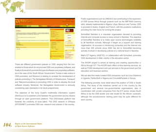 Report on the International Status
of Open Source Software104.
Public organisations such as UNESCO are contributing to the expansion
of OSS across Africa through projects such as the MIFTAAH memory
stick, already implemented in Algeria, Libya, Morocco and Tunisia. OSS
is provided in Arabic, English and French, with the academic institutions
providing the main focus for running the project.
SchoolNet Namibia is a volunteer organisation devoted to providing
Internet and computer access to every school in Namibia. The objective
of SchoolNet Namibia is to make open source technologies available
to all Namibian schools. Although it began as a support and training
organisation, its success in introducing computers and the Internet into
more than 200 schools since 2000 has led to SchoolNet becoming
actively involved in developing policies at a national level in Namibia.
Mali's ICT Agency (AGETIC), in collaboration with Schoolnet, promotes
OSS development in Mali, mainly in the education sector.
The AVOIR project is aimed at training and creating opportunities in
Africa through ICT. The AVOIR team offers on-line learning services, as
well as FOSS development and use services to the government and the
education and business sectors.
We can also find newly created OSS companies, such as Linux Solutions
in Uganda, PerfectSoft in Nigeria and CircuitsPackets in Kenya.
The following provides more detail about the position of OSS in South
Africa. The study of the initiatives carried out in this country by the
government and several non-governmental organisations, also in
coordination with private companies from the ICT sector, shows South
Africa to be the OSS leader and role model for the African continent,
although the socioeconomic starting point may be quite different for
each country.
There are different government policies on OSS, ranging from the non-
existent to those which do not promote OSS over proprietary software, and
finallytothosewhichpromotethistypeofsoftwareoverproprietarysoftware,
as in the case of the South African Government. Tunisia is also active in
OSS promotion, and Morocco is starting to consider the development of
policies promoting it. The Senegalese Ministry of Infrastructure, Transport
and Telecommunications is promoting OSS in order to develop the local
software industry. Moreover, the Senegalese Government is seriously
considering open standards in its future programmes.
The objective of the Ivory Coast's multimedia information system
(SimGouv) is to establish a link between the government and its citizens
through an open government platform. This OSS-based platform has
fostered the creativity of local talent. The OSS network in Ethiopia
(EFOSSNET) promotes OSS use, research and policies in the country.
 