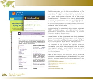 Report on the International Status
of Open Source Software106.
Mark Shuttleworth also owns the OSS company Canonical Ltd. The
most important project291
financed by the company is Ubuntu, a Linux
distribution based on Debian, and its derivatives Edubunto in education
and Kubunto, which combines Ubuntu and KDE. Its other projects
include Launchpad292
, TheOpenCD, an OSS collection for Windows that
is no longer active, but continues to be used, for example in Ubuntu293
and Bazaar294
, and a version control system or VCS. In 2009, Canonical
launched a new service, Ubuntu One, which permits file synchronisation,
storage and sharing with third parties.
Up Front Systems295
is another South African company working with
OSS. It was the first company to work in OSS with Zope, Plone and
Phyton in South Africa, and it has developed projects in the education,
construction, health and pharmacy sectors.
Obsidian Systems has been one of the first South African companies to
prepare candidates for the Red Hat certification, as Red Hat Certified
Engineers.ItworkswithseveralOSSproducts,suchasEnterpriseDB,JBoss,
MySQL, Red Hat, Strataus, Ubuntu, Untangle, Zimbra and Zmanda.
The existence of all these flourishing OSS companies leads us to
conclude that OSS is starting to penetrate significantly in the business
sector, especially because it is not only Linux distributions we are
talking about, but also OSS-based application servers and business
management solutions.
Efforts by the government and organisations like the Shuttleworth
Foundation in spreading the word on the advantages of OSS and in
promoting its adoption (the Go Open Source campaign) seem to have
291  http://www.canonical.com/projects
292  http://blog.launchpad.net/general/launchpad-is-now-open-source
293  http://theopencd.org/
294  http://bazaar-vcs.org/
295  http://www.upfrontsystems.co.za/
 