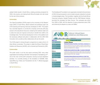 Report on the International Status
of Open Source Software 107.
yielded fruitful results in South Africa, creating promising prospects for
OSS in the country, and making South Africa the leader and role model
for the rest of the continent.
Universities
The OpenCourseWare (OCW) project by the University of the Western
Cape (UWC) in South Africa, allows students and professors open use
of the teaching and learning resources developed at UWC. The project
has a two-fold objective: to provide the university community with easy
access to the educational resources created by the institution itself, and
to allow the local and regional community to benefit from UWC's rich
knowledge base. The technical development of the on-line platform and
the necessary software took place in collaboration with the UWC OSS
Innovation Unit, as well as other collaborators all over the world.
The OCW project is driving through a programme to create a link to 14
other African universities. The project is called the African Virtual Open
Initiative and Resource (AVOIR), and is directed and financed by UWC.
Communities
The public sector is not the only sector promoting OSS; many other
organisations are working in this field. One example is Translateorg.za296
,
one of the main not-for-profit companies carrying out local adaptation
activities. It is currently working on the translation of GNOME, KDE,
OpenOffice.org, Firefox and Thunderbird into the 11 official languages
in South Africa.
296  http://translate.org.za/
The Shuttleworth Foundation is an organisation devoted to the promotion
of OSS. Among its projects is one to install computer networks in schools
in disadvantaged areas. This foundation, together with the South African
Canonical company, Hewlett Packard and the CSIR Meraka Institute,
launched the campaign Go Open Source. This campaign was active
from 2004 to 2006, with the objective of raising awareness about OSS
and achieving its adoption by users and SMEs.
 