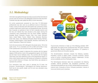 Report on the International Status
of Open Source Software110.
5.1. Methodology
Information was gathered through secondary sources and the most relevant
sources used can be found in the bibliography at the end of this document.
Footnotes have also been added that refer to on-line news items.
An on-line questionnaire answered by more than 70 OSS-related
professionals was also used as an additional source of information.
Finally, a series of interviews with OSS experts was conducted to obtain
a deeper insight about certain topics and geographical areas. We would
like to express our gratitude to them for their invaluable opinions and
the time and interest they have devoted to this project. Among the
contributors were professionals from the Dutch Antilles, Argentina,
Australia, Brazil, Cambodia, Canada, Chile, Ivory Coast, Denmark,
Spain, United States, France, Holland, India, Indonesia, Mauritius,
Israel, Italy, Japan, Laos, Malaysia, Mongolia, Nepal, Norway, Pakistan,
Portugal, United Kingdom, Czech Republic, Romania, South Africa, Sri
Lanka, Switzerland, Taiwan and Vietnam.
As for the environments, 62% belonged to the private sector, 19% to the
public sector, 7% to universities and 12% to OSS communities. A copy
of the questionnaire can be found at the end of the document.
Two indices were created to determine the countries with the highest
degree of OSS activity in each of the geographical regions: the IS Index
and the Open Source Software Index. The countries with the highest
OSS Index score were selected for each of the geographical regions. In
Africa, which shows hardly any OSS activity as compared to continents
such as North America or Europe, only South Africa was selected to
represent the continent.
Four dimensions have been used to calculate the IS Index: the
Economic, Social-Academic, Technological and Political dimensions.
Each has its own specific weight, and its score was calculated using
several variables.
The Economic dimension is made up of the following variables: GDP,
GDP growth, Per capita income, Employment rate, TMT Index, Industrial
RD investment, Monthly broadband subscriptions, ICT presence in
government offices and Innovative capacity.
The Social-Academic dimension includes the following variables:
Population, Access to digital content, University enrolment, Internet
access at school, University-industry research collaboration, On-line
service availability and the e-Participation Index.
The Technological dimension takes into consideration the following
variables: Internet penetration rate, Broadband penetration rate,
International bandwidth per user (in bit(s)), Mobile telephone penetration,
Internet hosts, Computers at home, Computer penetration, Internet at
home and Internet use for business.
 